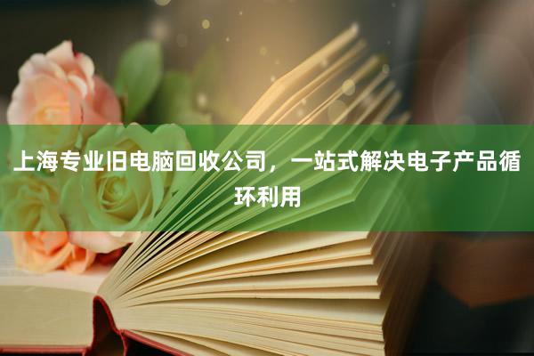 上海专业旧电脑回收公司，一站式解决电子产品循环利用